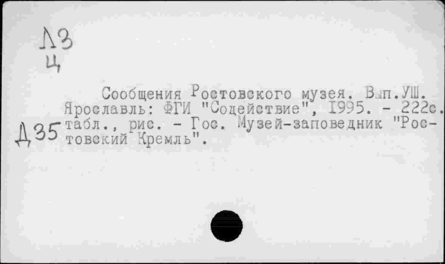 ﻿лз ц
Сообщения Ростовского музея. 0ЈП./Ш. Ярославль: £ГИ "Содействие", 1995. - 222с. до г-табл., рис. - Гос. Музей-заповедник "Рос-товский Кремль".